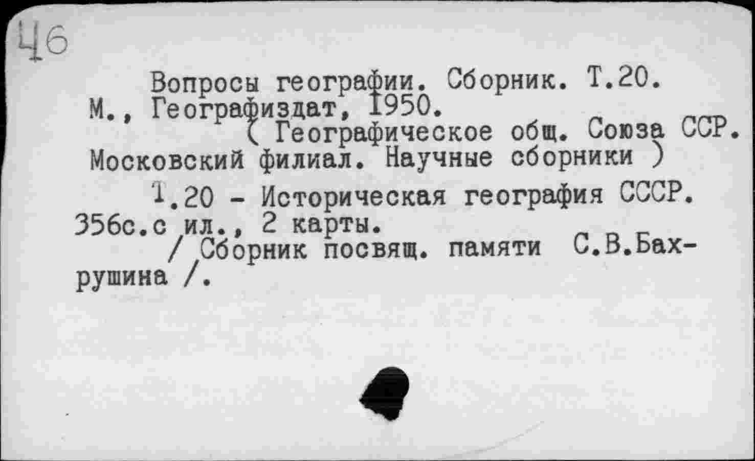 ﻿Вопросы географии. Сборник. Т.20.
М., Географизцат, 1950.
< Географическое общ. Союза ССР. Московский филиал. Научные сборники )
Т.20 - Историческая география СССР.
356с.с ил.» 2 карты.
/ Сборник посвящ. памяти С.В.Бахрушина /.